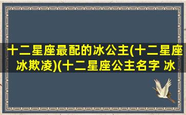 十二星座最配的冰公主(十二星座冰欺凌)(十二星座公主名字 冰雪奇缘)